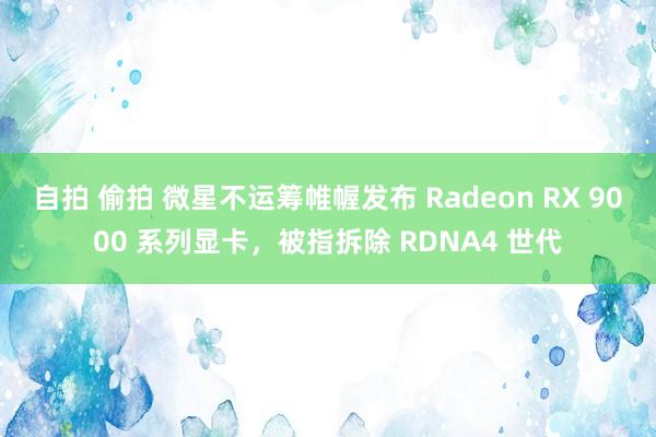自拍 偷拍 微星不运筹帷幄发布 Radeon RX 9000 系列显卡，被指拆除 RDNA4 世代