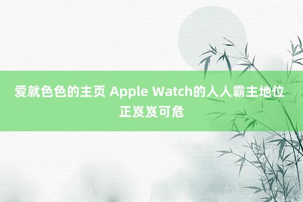 爱就色色的主页 Apple Watch的人人霸主地位 正岌岌可危