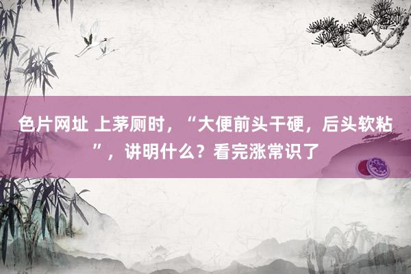 色片网址 上茅厕时，“大便前头干硬，后头软粘”，讲明什么？看完涨常识了