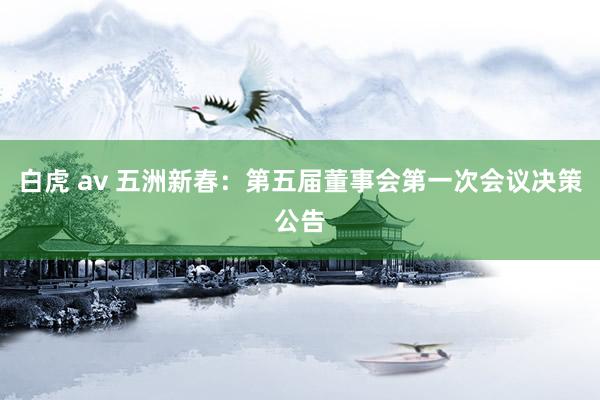 白虎 av 五洲新春：第五届董事会第一次会议决策公告