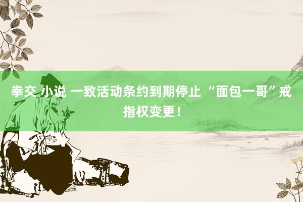 拳交 小说 一致活动条约到期停止 “面包一哥”戒指权变更！