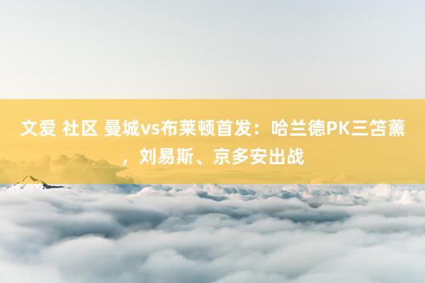 文爱 社区 曼城vs布莱顿首发：哈兰德PK三笘薰，刘易斯、京多安出战