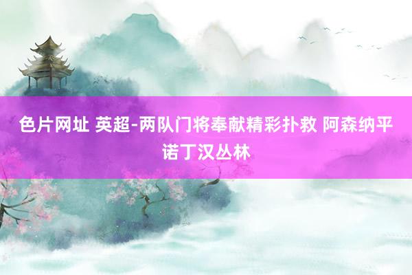 色片网址 英超-两队门将奉献精彩扑救 阿森纳平诺丁汉丛林