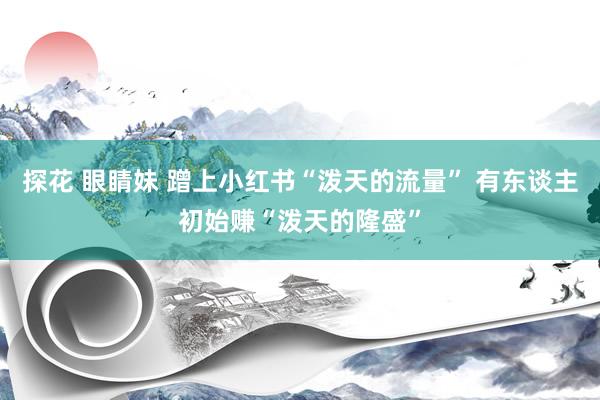 探花 眼睛妹 蹭上小红书“泼天的流量” 有东谈主初始赚“泼天的隆盛”