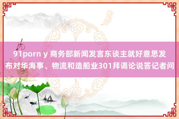 91porn y 商务部新闻发言东谈主就好意思发布对华海事、物流和造船业301拜谒论说答记者问