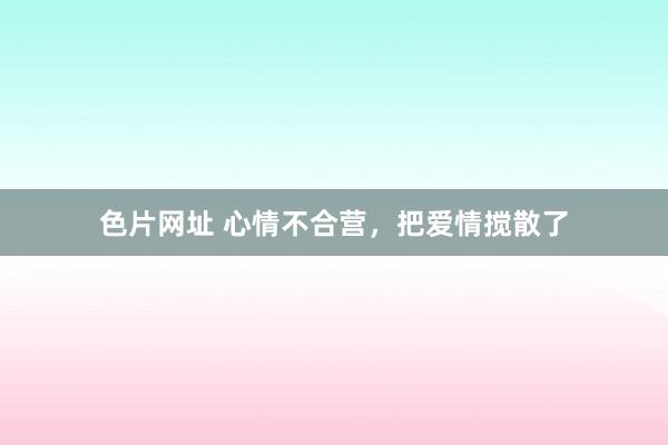 色片网址 心情不合营，把爱情搅散了