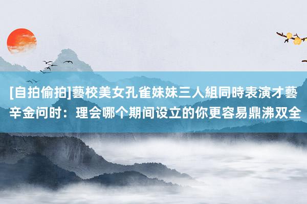 [自拍偷拍]藝校美女孔雀妹妹三人組同時表演才藝 辛金问时：理会哪个期间设立的你更容易鼎沸双全