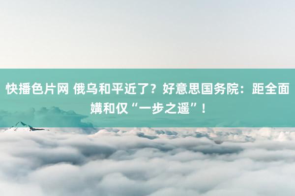 快播色片网 俄乌和平近了？好意思国务院：距全面媾和仅“一步之遥”！