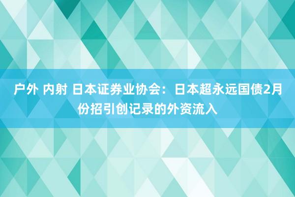 户外 内射 日本证券业协会：日本超永远国债2月份招引创记录的外资流入