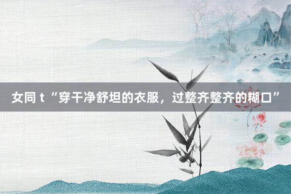 女同 t “穿干净舒坦的衣服，过整齐整齐的糊口”