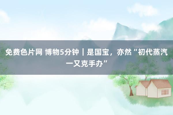 免费色片网 博物5分钟｜是国宝，亦然“初代蒸汽一又克手办”