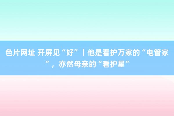 色片网址 开屏见“好”｜他是看护万家的“电管家”，亦然母亲的“看护星”