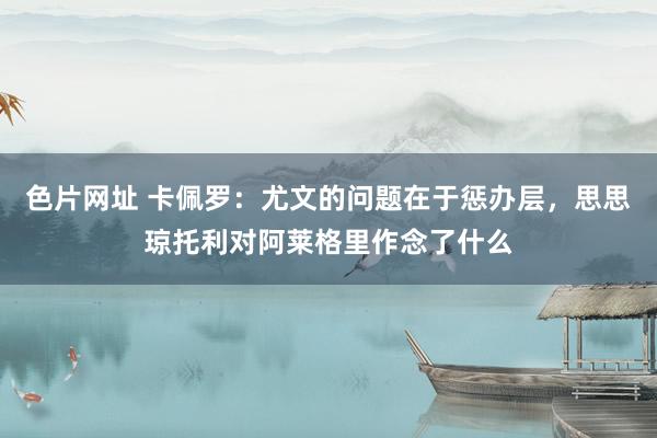 色片网址 卡佩罗：尤文的问题在于惩办层，思思琼托利对阿莱格里作念了什么