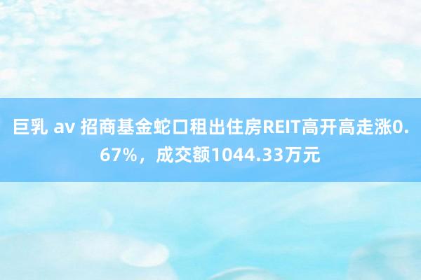 巨乳 av 招商基金蛇口租出住房REIT高开高走涨0.67%，成交额1044.33万元