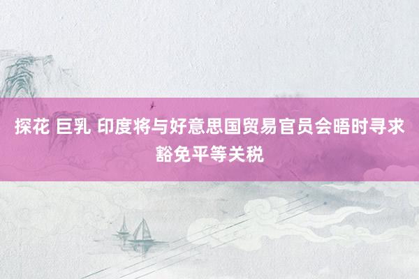 探花 巨乳 印度将与好意思国贸易官员会晤时寻求豁免平等关税