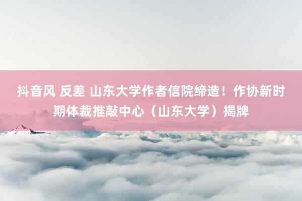 抖音风 反差 山东大学作者信院缔造！作协新时期体裁推敲中心（山东大学）揭牌