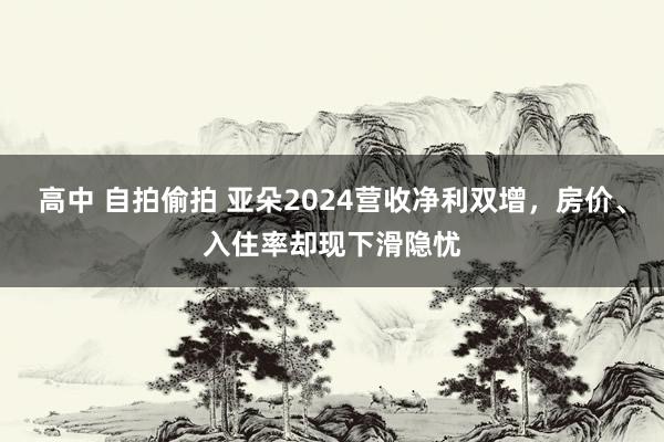 高中 自拍偷拍 亚朵2024营收净利双增，房价、入住率却现下滑隐忧