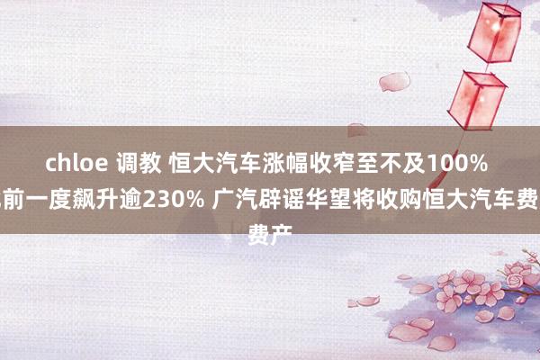 chloe 调教 恒大汽车涨幅收窄至不及100% 此前一度飙升逾230% 广汽辟谣华望将收购恒大汽车费产