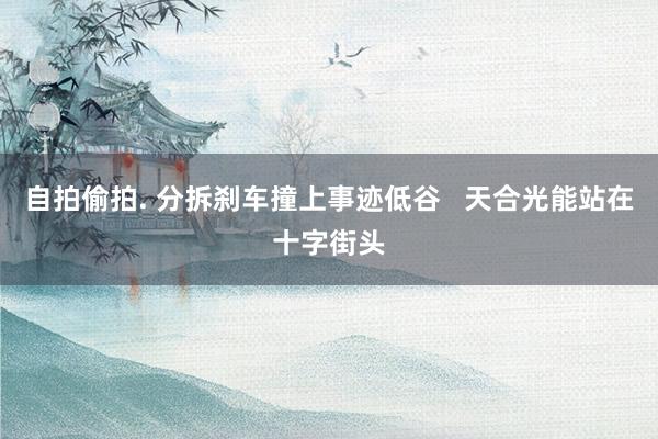 自拍偷拍. 分拆刹车撞上事迹低谷   天合光能站在十字街头