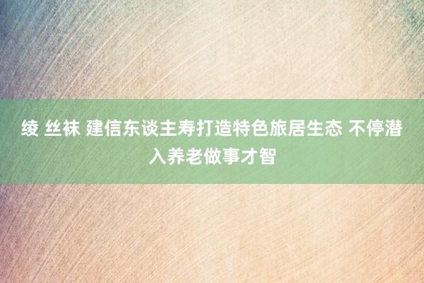 绫 丝袜 建信东谈主寿打造特色旅居生态 不停潜入养老做事才智