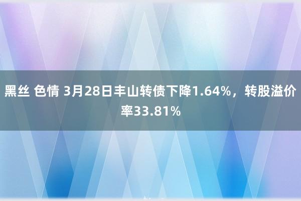 黑丝 色情 3月28日丰山转债下降1.64%，转股溢价率33.81%