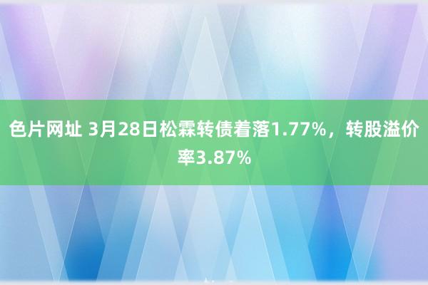 色片网址 3月28日松霖转债着落1.77%，转股溢价率3.87%