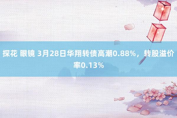 探花 眼镜 3月28日华翔转债高潮0.88%，转股溢价率0.13%