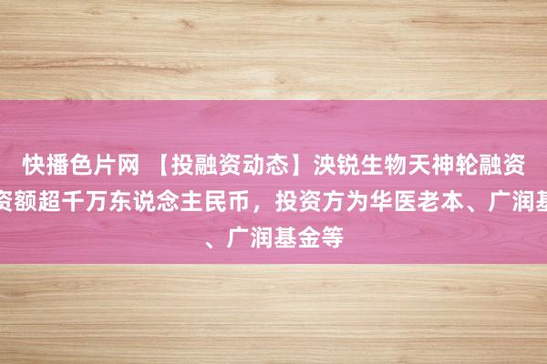 快播色片网 【投融资动态】泱锐生物天神轮融资，融资额超千万东说念主民币，投资方为华医老本、广润基金等