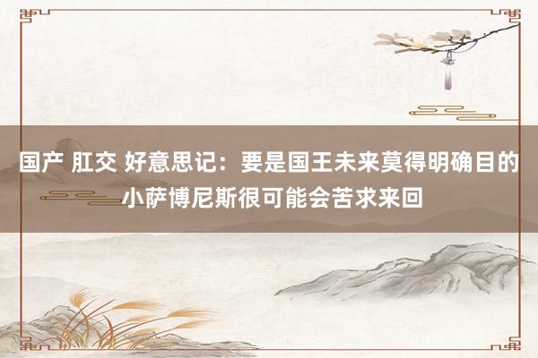 国产 肛交 好意思记：要是国王未来莫得明确目的 小萨博尼斯很可能会苦求来回