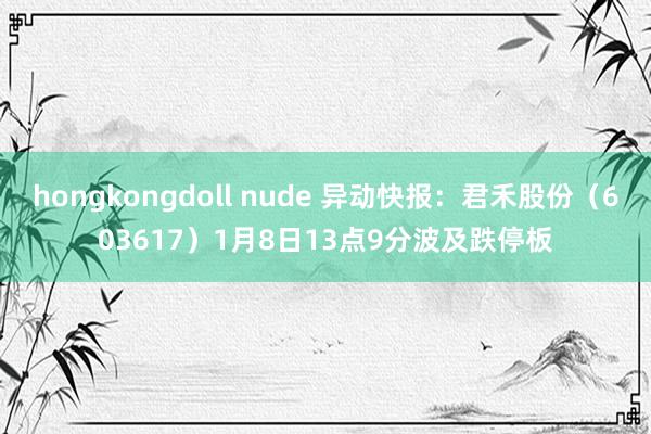 hongkongdoll nude 异动快报：君禾股份（603617）1月8日13点9分波及跌停板