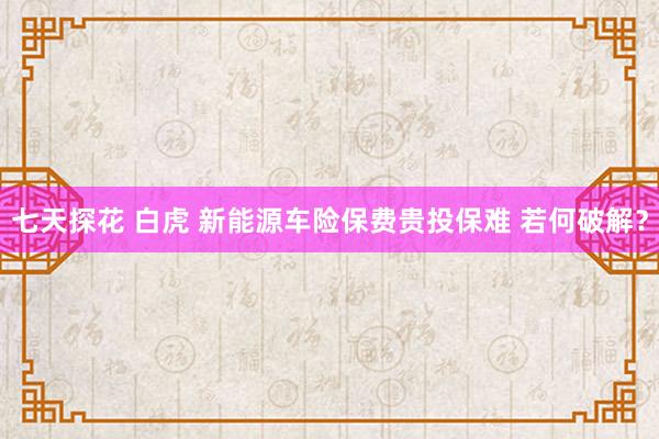 七天探花 白虎 新能源车险保费贵投保难 若何破解？
