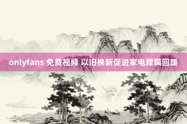 onlyfans 免费视频 以旧换新促进家电蹂躏回暖