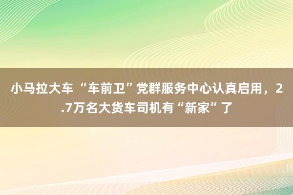 小马拉大车 “车前卫”党群服务中心认真启用，2.7万名大货车司机有“新家”了