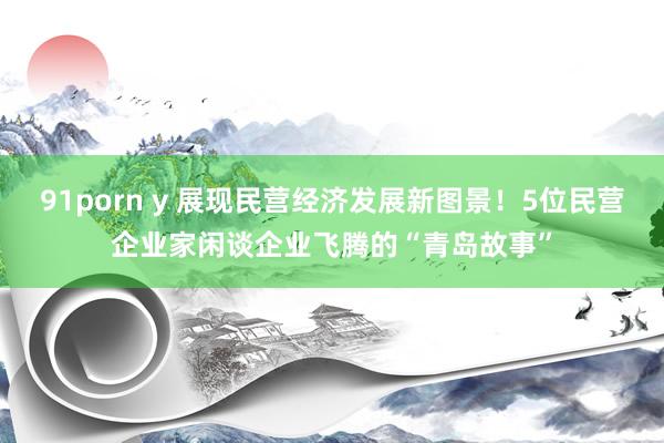 91porn y 展现民营经济发展新图景！5位民营企业家闲谈企业飞腾的“青岛故事”