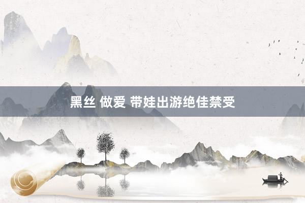黑丝 做爱 带娃出游绝佳禁受