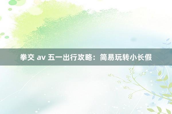 拳交 av 五一出行攻略：简易玩转小长假