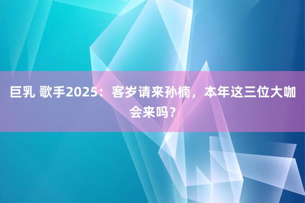 巨乳 歌手2025：客岁请来孙楠，本年这三位大咖会来吗？