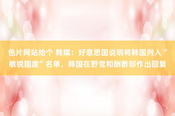 色片网站给个 韩媒：好意思国说明将韩国列入“敏锐国度”名单，韩国在野党和酬酢部作出回复