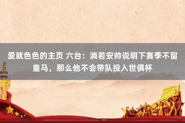 爱就色色的主页 六台：淌若安帅说明下赛季不留皇马，那么他不会带队投入世俱杯
